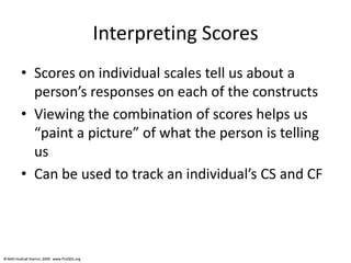 © Beth Hudnall Stamm, 2009. www.ProQOL.org© Beth Hudnall Stamm, 2009. www.ProQOL.org
Interpreting Scores
• Scores on individual scales tell us about a
person’s responses on each of the constructs
• Viewing the combination of scores helps us
“paint a picture” of what the person is telling
us
• Can be used to track an individual’s CS and CF
 