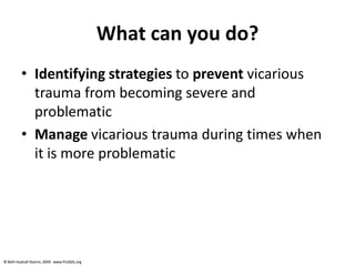 © Beth Hudnall Stamm, 2009. www.ProQOL.org© Beth Hudnall Stamm, 2009. www.ProQOL.org
What can you do?
• Identifying strategies to prevent vicarious
trauma from becoming severe and
problematic
• Manage vicarious trauma during times when
it is more problematic
 