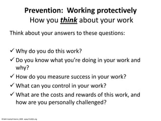 © Beth Hudnall Stamm, 2009. www.ProQOL.org© Beth Hudnall Stamm, 2009. www.ProQOL.org
Prevention: Working protectively
How you think about your work
Think about your answers to these questions:
 Why do you do this work?
 Do you know what you’re doing in your work and
why?
 How do you measure success in your work?
 What can you control in your work?
 What are the costs and rewards of this work, and
how are you personally challenged?
 
