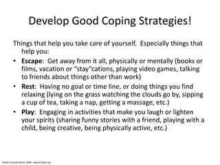 © Beth Hudnall Stamm, 2009. www.ProQOL.org© Beth Hudnall Stamm, 2009. www.ProQOL.org
Develop Good Coping Strategies!
Things that help you take care of yourself. Especially things that
help you:
• Escape: Get away from it all, physically or mentally (books or
films, vacation or “stay”cations, playing video games, talking
to friends about things other than work)
• Rest: Having no goal or time line, or doing things you find
relaxing (lying on the grass watching the clouds go by, sipping
a cup of tea, taking a nap, getting a massage, etc.)
• Play: Engaging in activities that make you laugh or lighten
your spirits (sharing funny stories with a friend, playing with a
child, being creative, being physically active, etc.)
 