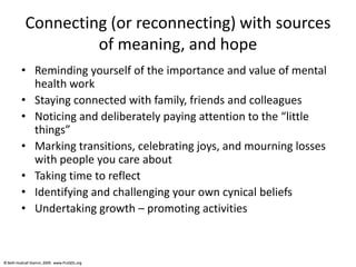 © Beth Hudnall Stamm, 2009. www.ProQOL.org© Beth Hudnall Stamm, 2009. www.ProQOL.org
Connecting (or reconnecting) with sources
of meaning, and hope
• Reminding yourself of the importance and value of mental
health work
• Staying connected with family, friends and colleagues
• Noticing and deliberately paying attention to the “little
things”
• Marking transitions, celebrating joys, and mourning losses
with people you care about
• Taking time to reflect
• Identifying and challenging your own cynical beliefs
• Undertaking growth – promoting activities
 