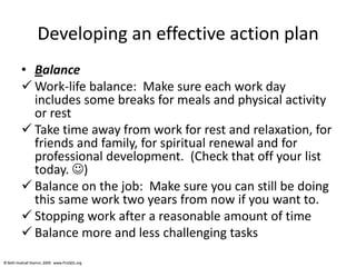 © Beth Hudnall Stamm, 2009. www.ProQOL.org© Beth Hudnall Stamm, 2009. www.ProQOL.org
Developing an effective action plan
• Balance
 Work-life balance: Make sure each work day
includes some breaks for meals and physical activity
or rest
 Take time away from work for rest and relaxation, for
friends and family, for spiritual renewal and for
professional development. (Check that off your list
today. )
 Balance on the job: Make sure you can still be doing
this same work two years from now if you want to.
 Stopping work after a reasonable amount of time
 Balance more and less challenging tasks
 