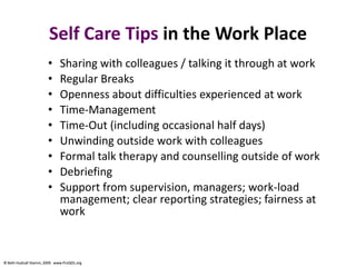 © Beth Hudnall Stamm, 2009. www.ProQOL.org© Beth Hudnall Stamm, 2009. www.ProQOL.org
Self Care Tips in the Work Place
• Sharing with colleagues / talking it through at work
• Regular Breaks
• Openness about difficulties experienced at work
• Time-Management
• Time-Out (including occasional half days)
• Unwinding outside work with colleagues
• Formal talk therapy and counselling outside of work
• Debriefing
• Support from supervision, managers; work-load
management; clear reporting strategies; fairness at
work
 