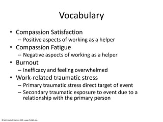 © Beth Hudnall Stamm, 2009. www.ProQOL.org© Beth Hudnall Stamm, 2009. www.ProQOL.org
Vocabulary
• Compassion Satisfaction
– Positive aspects of working as a helper
• Compassion Fatigue
– Negative aspects of working as a helper
• Burnout
– Inefficacy and feeling overwhelmed
• Work-related traumatic stress
– Primary traumatic stress direct target of event
– Secondary traumatic exposure to event due to a
relationship with the primary person
 