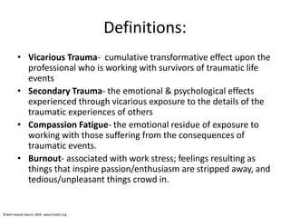© Beth Hudnall Stamm, 2009. www.ProQOL.org© Beth Hudnall Stamm, 2009. www.ProQOL.org
Definitions:
• Vicarious Trauma- cumulative transformative effect upon the
professional who is working with survivors of traumatic life
events
• Secondary Trauma- the emotional & psychological effects
experienced through vicarious exposure to the details of the
traumatic experiences of others
• Compassion Fatigue- the emotional residue of exposure to
working with those suffering from the consequences of
traumatic events.
• Burnout- associated with work stress; feelings resulting as
things that inspire passion/enthusiasm are stripped away, and
tedious/unpleasant things crowd in.
 