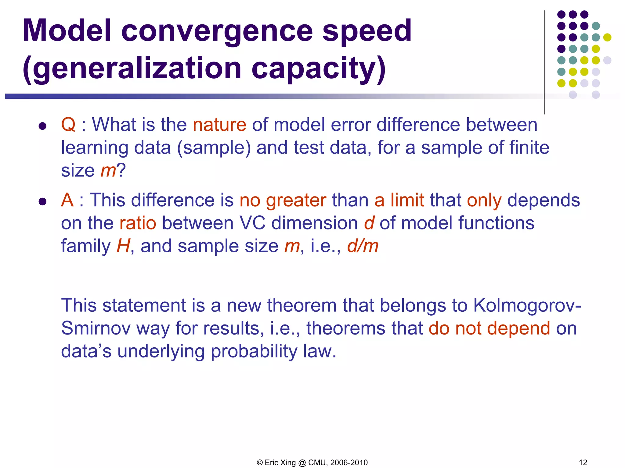 © Eric Xing @ CMU, 2006-2010 12
Model convergence speed
(generalization capacity)
 Q : What is the nature of model error difference between
learning data (sample) and test data, for a sample of finite
size m?
 A : This difference is no greater than a limit that only depends
on the ratio between VC dimension d of model functions
family H, and sample size m, i.e., d/m
This statement is a new theorem that belongs to Kolmogorov-
Smirnov way for results, i.e., theorems that do not depend on
data’s underlying probability law.
 