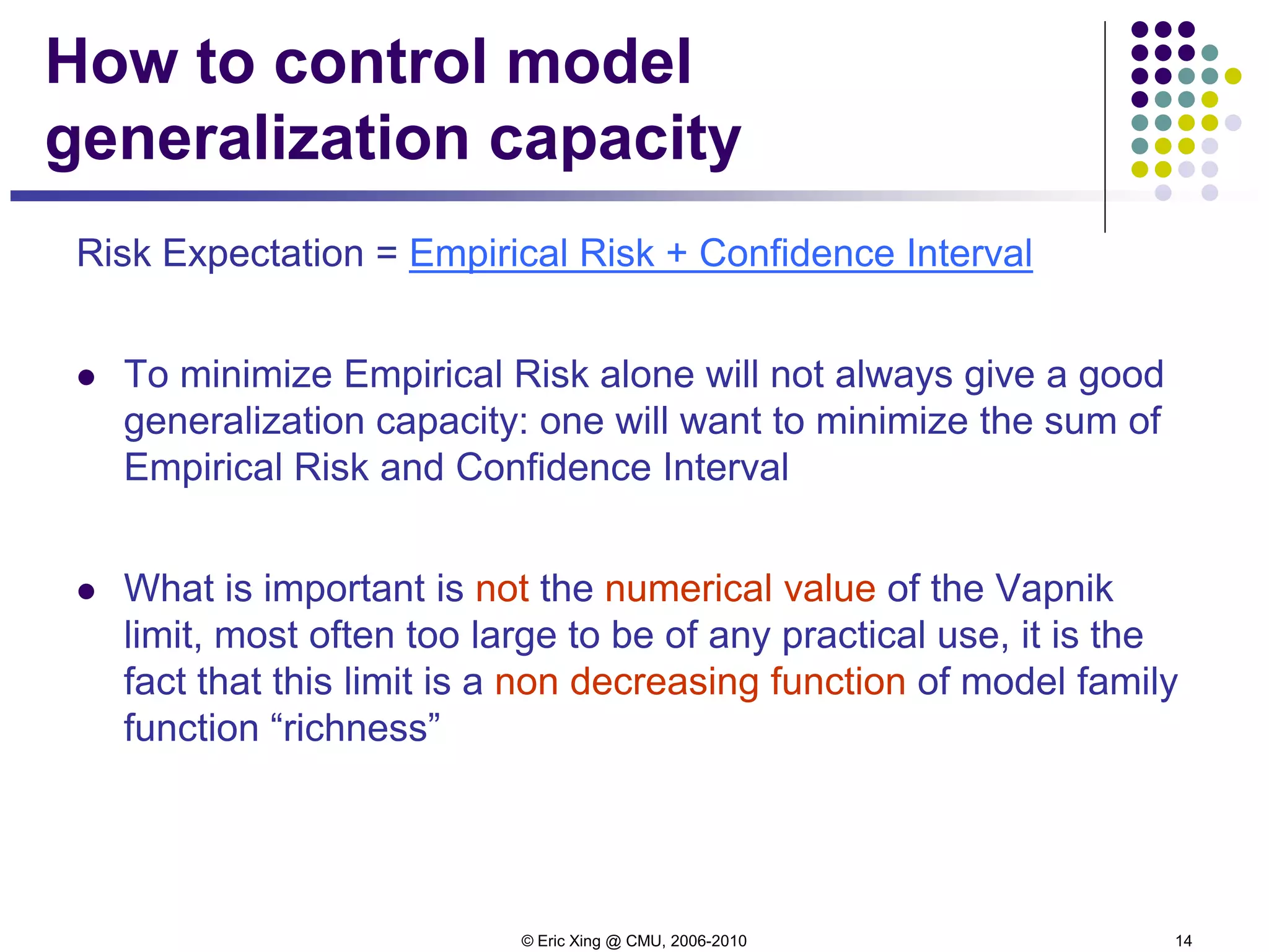 © Eric Xing @ CMU, 2006-2010 14
How to control model
generalization capacity
Risk Expectation = Empirical Risk + Confidence Interval
 To minimize Empirical Risk alone will not always give a good
generalization capacity: one will want to minimize the sum of
Empirical Risk and Confidence Interval
 What is important is not the numerical value of the Vapnik
limit, most often too large to be of any practical use, it is the
fact that this limit is a non decreasing function of model family
function “richness”
 
