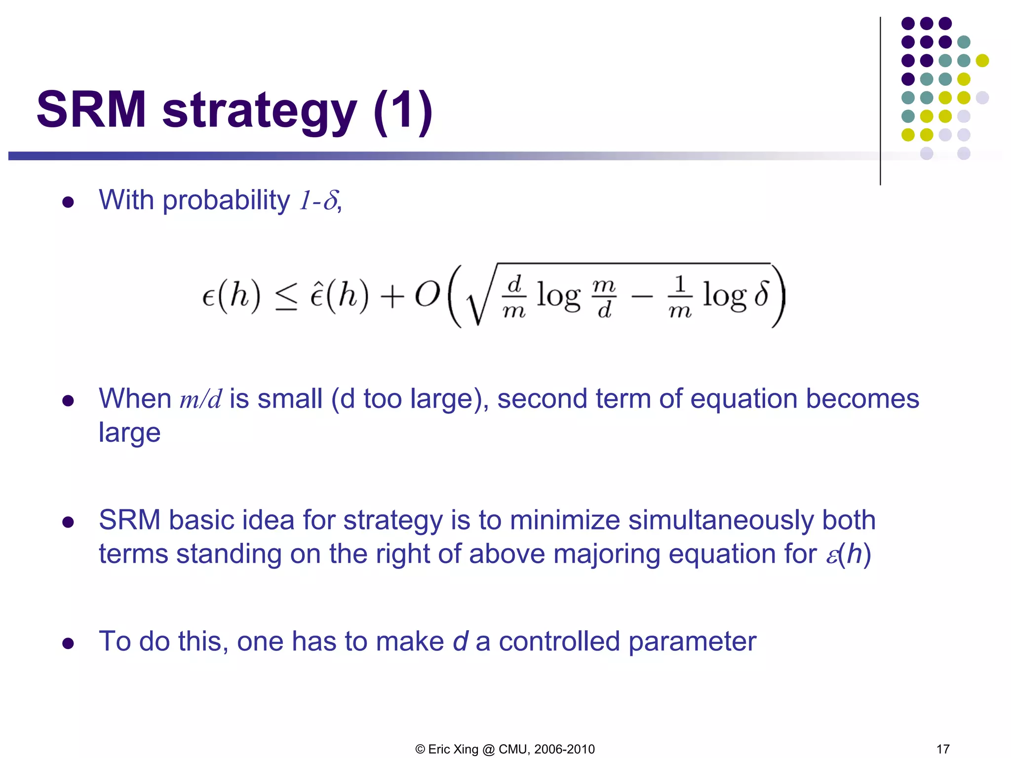 © Eric Xing @ CMU, 2006-2010 17
SRM strategy (1)
 With probability 1-δ,
 When m/d is small (d too large), second term of equation becomes
large
 SRM basic idea for strategy is to minimize simultaneously both
terms standing on the right of above majoring equation for ε(h)
 To do this, one has to make d a controlled parameter
 