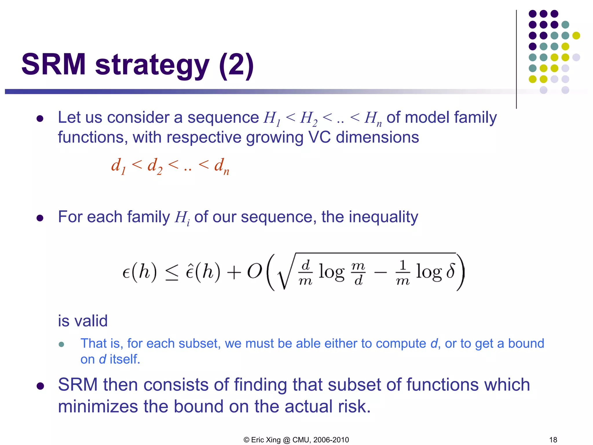 © Eric Xing @ CMU, 2006-2010 18
SRM strategy (2)
 Let us consider a sequence H1 < H2 < .. < Hn of model family
functions, with respective growing VC dimensions
d1 < d2 < .. < dn
 For each family Hi of our sequence, the inequality
is valid
 That is, for each subset, we must be able either to compute d, or to get a bound
on d itself.
 SRM then consists of finding that subset of functions which
minimizes the bound on the actual risk.
 