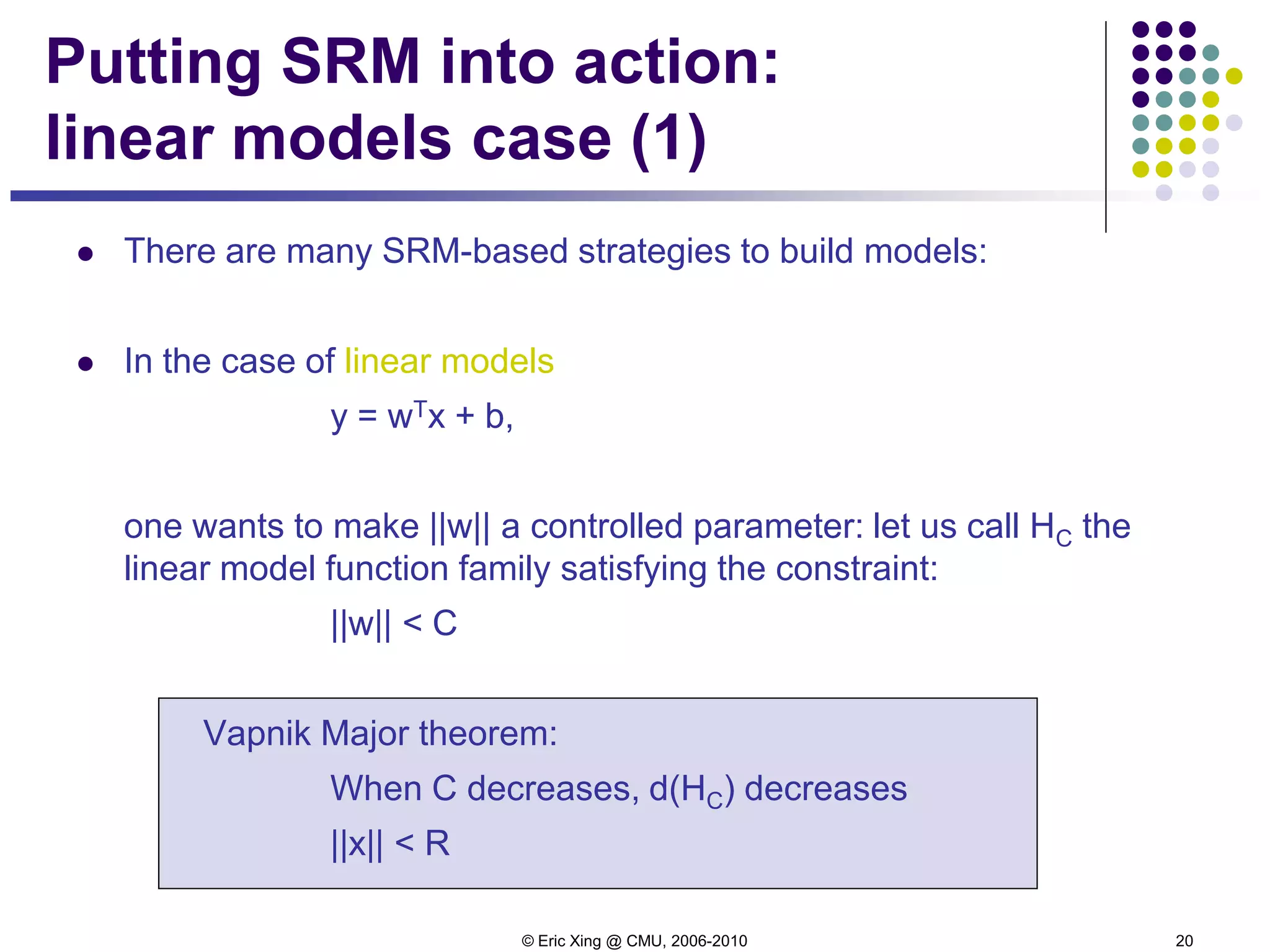 © Eric Xing @ CMU, 2006-2010 20
Putting SRM into action:
linear models case (1)
 There are many SRM-based strategies to build models:
 In the case of linear models
y = wTx + b,
one wants to make ||w|| a controlled parameter: let us call HC the
linear model function family satisfying the constraint:
||w|| < C
Vapnik Major theorem:
When C decreases, d(HC) decreases
||x|| < R
 