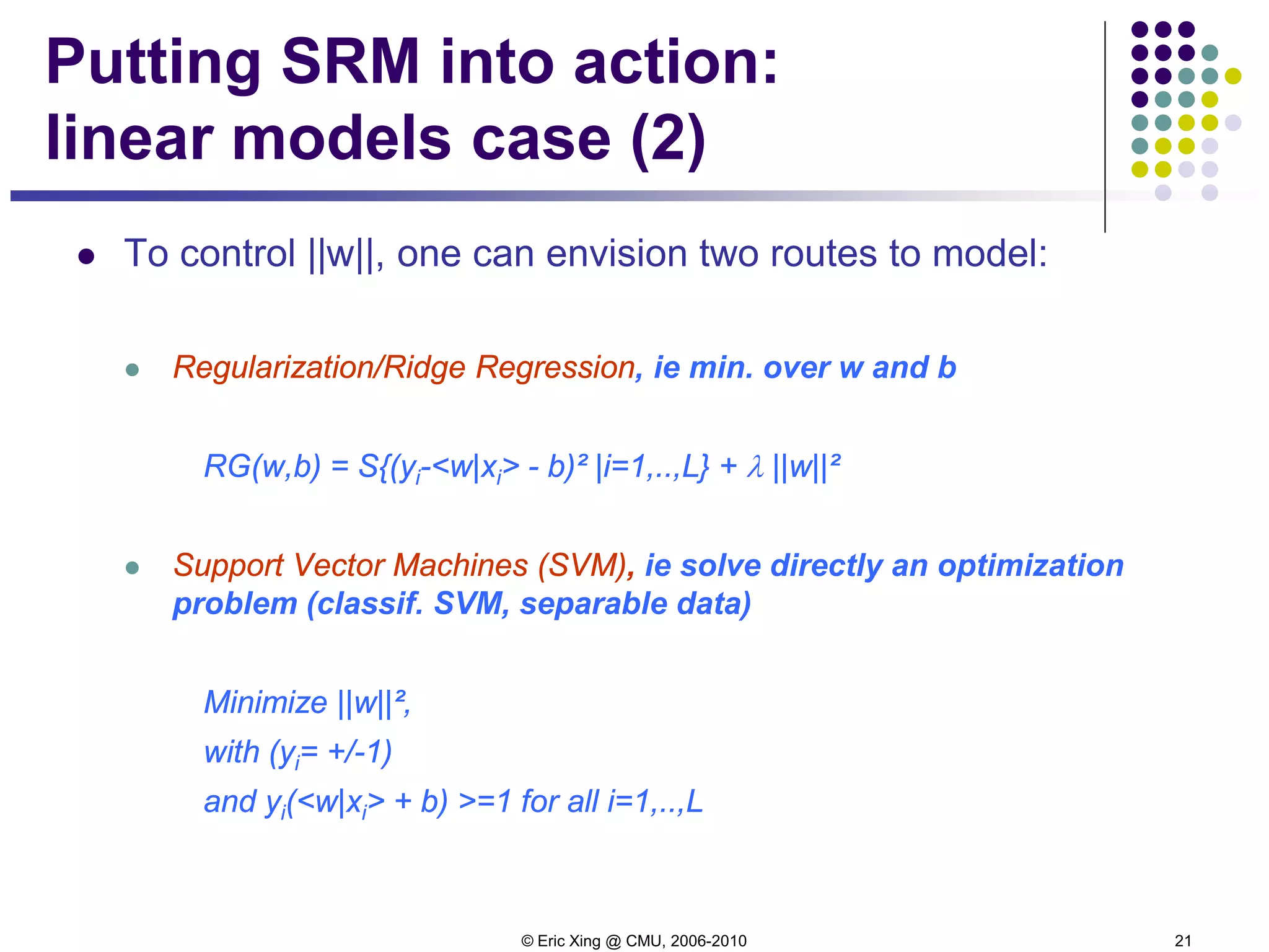 © Eric Xing @ CMU, 2006-2010 21
Putting SRM into action:
linear models case (2)
 To control ||w||, one can envision two routes to model:
 Regularization/Ridge Regression, ie min. over w and b
RG(w,b) = S{(yi-<w|xi> - b)² |i=1,..,L} + λ ||w||²
 Support Vector Machines (SVM), ie solve directly an optimization
problem (classif. SVM, separable data)
Minimize ||w||²,
with (yi= +/-1)
and yi(<w|xi> + b) >=1 for all i=1,..,L
 