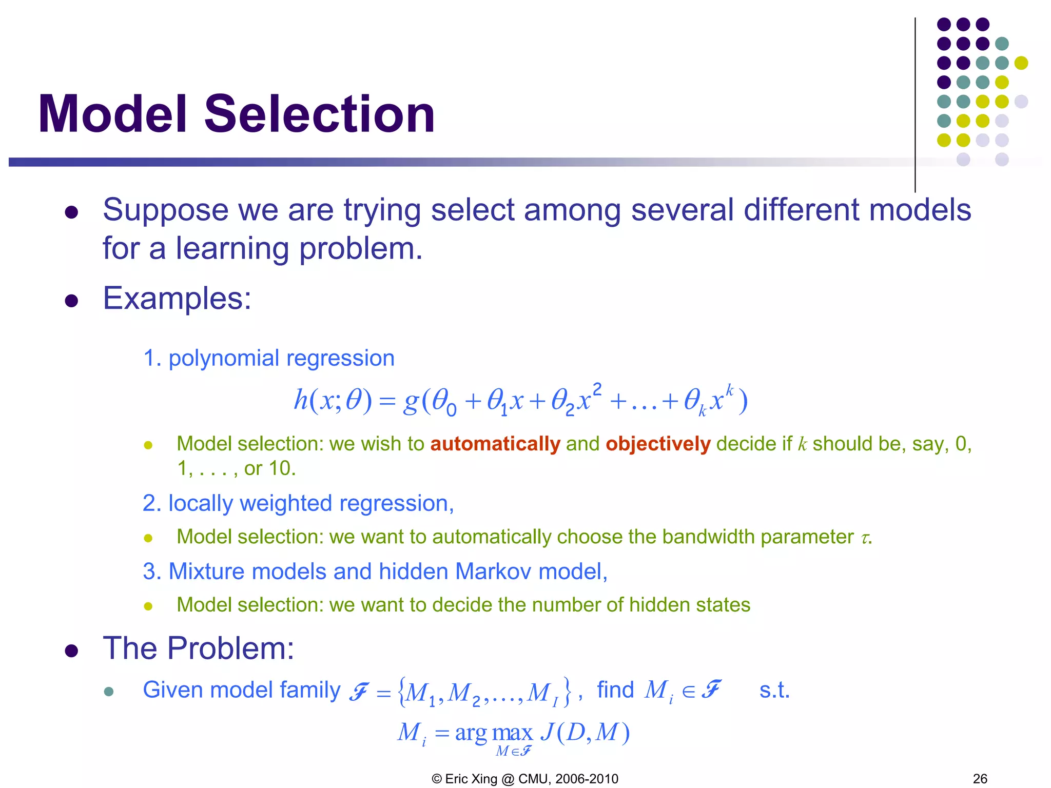 © Eric Xing @ CMU, 2006-2010 26
Model Selection
 Suppose we are trying select among several different models
for a learning problem.
 Examples:
1. polynomial regression
 Model selection: we wish to automatically and objectively decide if k should be, say, 0,
1, . . . , or 10.
2. locally weighted regression,
 Model selection: we want to automatically choose the bandwidth parameter τ.
3. Mixture models and hidden Markov model,
 Model selection: we want to decide the number of hidden states
 The Problem:
 Given model family , find s.t.
)();( k
k xxxgxh θθθθθ ++++= 2
210
{ }IMMM ,,, 21=F F∈iM
),(maxarg MDJM
M
i
F∈
=
 