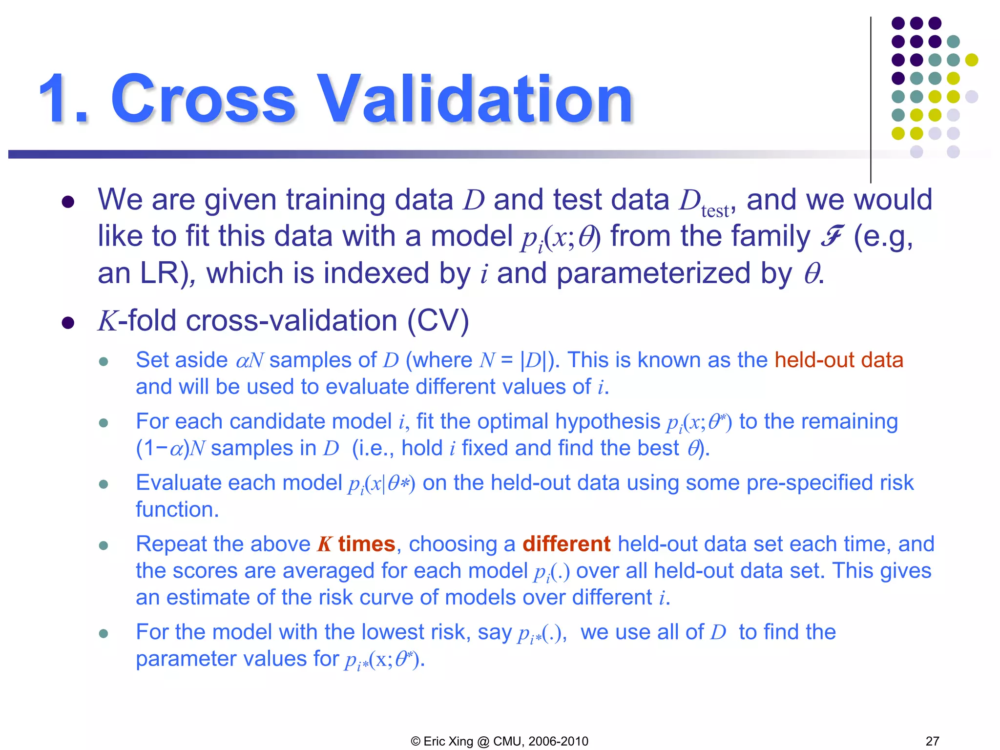 © Eric Xing @ CMU, 2006-2010 27
1. Cross Validation
 We are given training data D and test data Dtest, and we would
like to fit this data with a model pi(x;θ) from the family F (e.g,
an LR), which is indexed by i and parameterized by θ.
 K-fold cross-validation (CV)
 Set aside αN samples of D (where N = |D|). This is known as the held-out data
and will be used to evaluate different values of i.
 For each candidate model i, fit the optimal hypothesis pi(x;θ∗) to the remaining
(1−α)N samples in D (i.e., hold i fixed and find the best θ).
 Evaluate each model pi(x|θ∗) on the held-out data using some pre-specified risk
function.
 Repeat the above K times, choosing a different held-out data set each time, and
the scores are averaged for each model pi(.) over all held-out data set. This gives
an estimate of the risk curve of models over different i.
 For the model with the lowest risk, say pi*(.), we use all of D to find the
parameter values for pi*(x;θ∗).
 