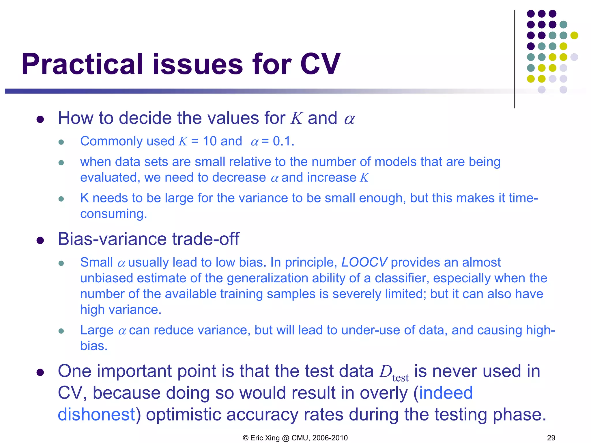 © Eric Xing @ CMU, 2006-2010 29
Practical issues for CV
 How to decide the values for K and α
 Commonly used K = 10 and α = 0.1.
 when data sets are small relative to the number of models that are being
evaluated, we need to decrease α and increase K
 K needs to be large for the variance to be small enough, but this makes it time-
consuming.
 Bias-variance trade-off
 Small α usually lead to low bias. In principle, LOOCV provides an almost
unbiased estimate of the generalization ability of a classifier, especially when the
number of the available training samples is severely limited; but it can also have
high variance.
 Large α can reduce variance, but will lead to under-use of data, and causing high-
bias.
 One important point is that the test data Dtest is never used in
CV, because doing so would result in overly (indeed
dishonest) optimistic accuracy rates during the testing phase.
 