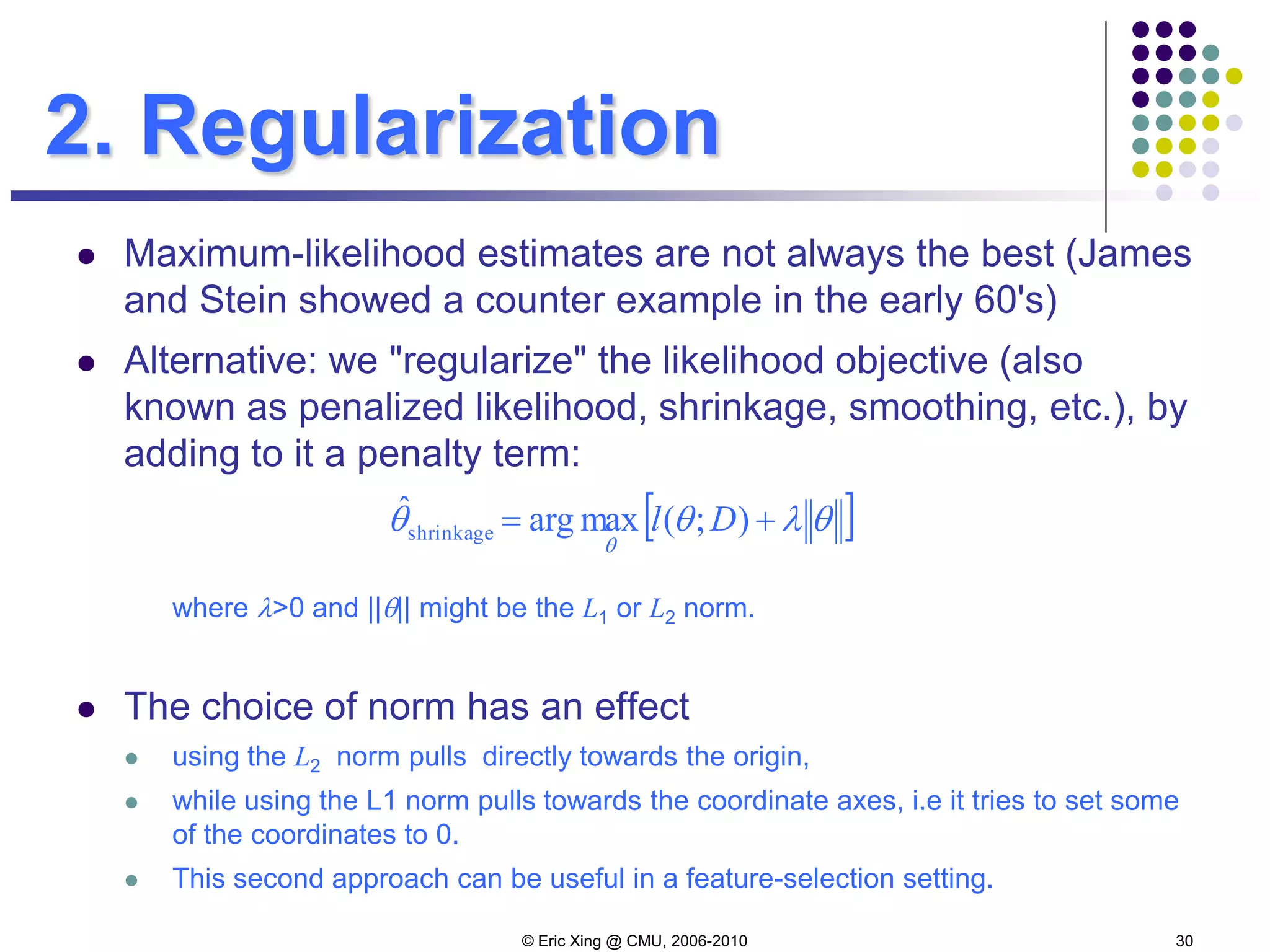 © Eric Xing @ CMU, 2006-2010 30
2. Regularization
 Maximum-likelihood estimates are not always the best (James
and Stein showed a counter example in the early 60's)
 Alternative: we "regularize" the likelihood objective (also
known as penalized likelihood, shrinkage, smoothing, etc.), by
adding to it a penalty term:
where λ>0 and ||θ|| might be the L1 or L2 norm.
 The choice of norm has an effect
 using the L2 norm pulls directly towards the origin,
 while using the L1 norm pulls towards the coordinate axes, i.e it tries to set some
of the coordinates to 0.
 This second approach can be useful in a feature-selection setting.
[ ]θλθθ
θ
+= );(maxargˆ
shrinkage Dl
 