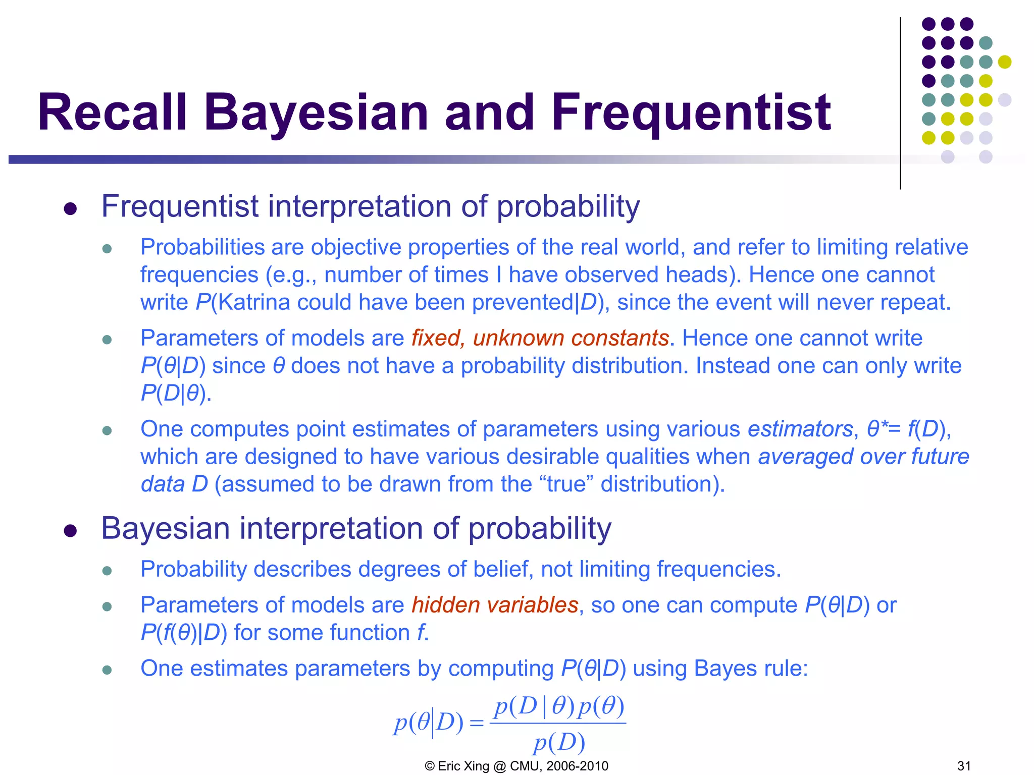 © Eric Xing @ CMU, 2006-2010 31
Recall Bayesian and Frequentist
 Frequentist interpretation of probability
 Probabilities are objective properties of the real world, and refer to limiting relative
frequencies (e.g., number of times I have observed heads). Hence one cannot
write P(Katrina could have been prevented|D), since the event will never repeat.
 Parameters of models are fixed, unknown constants. Hence one cannot write
P(θ|D) since θ does not have a probability distribution. Instead one can only write
P(D|θ).
 One computes point estimates of parameters using various estimators, θ*= f(D),
which are designed to have various desirable qualities when averaged over future
data D (assumed to be drawn from the “true” distribution).
 Bayesian interpretation of probability
 Probability describes degrees of belief, not limiting frequencies.
 Parameters of models are hidden variables, so one can compute P(θ|D) or
P(f(θ)|D) for some function f.
 One estimates parameters by computing P(θ|D) using Bayes rule:
)(
)()|(
)(
Dp
pDp
Dθp
θθ
=
 