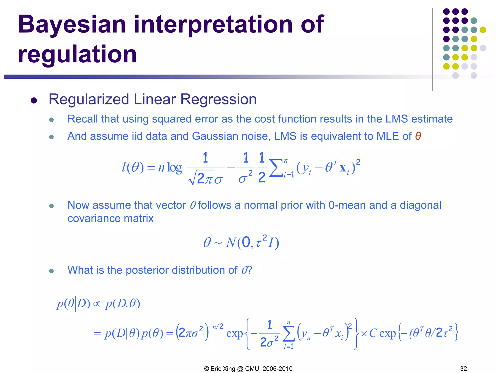 © Eric Xing @ CMU, 2006-2010 32
Bayesian interpretation of
regulation
 Regularized Linear Regression
 Recall that using squared error as the cost function results in the LMS estimate
 And assume iid data and Gaussian noise, LMS is equivalent to MLE of θ
 Now assume that vector θ follows a normal prior with 0-mean and a diagonal
covariance matrix
 What is the posterior distribution of θ?
∑=
−−=
n
i i
T
iynl 1
2
2
2
11
2
1
)(log)( xθ
σσπ
θ
),(~ IN 2
0 τθ
( ) ( ) { }2
1
2
2
22
2
2
1
2 τθ/(θCxθy
σ
πσθpD|θp
D,θpDθp
T
n
i
i
T
n
n/
−×






−−==
∝
∑=
−
expexp)()(
)()(
 