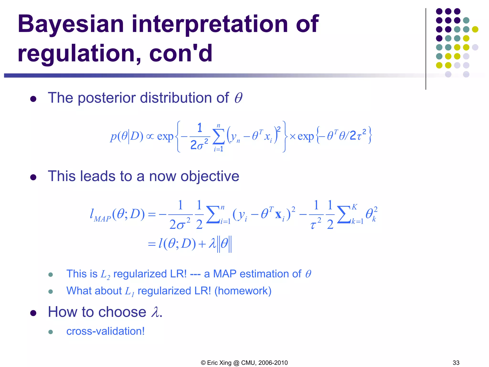 © Eric Xing @ CMU, 2006-2010 33
Bayesian interpretation of
regulation, con'd
 The posterior distribution of θ
 This leads to a now objective
 This is L2 regularized LR! --- a MAP estimation of θ
 What about L1 regularized LR! (homework)
 How to choose λ.
 cross-validation!
θλθ
θ
τ
θ
σ
θ
+=
−−−= ∑∑ ==
);(
2
11
)(
2
1
2
1
);( 1
2
21
2
2
Dl
yDl
K
k k
n
i i
T
iMAP x
( ) { }2
1
2
2
2
2
1
τθ/θxθy
σ
Dθp T
n
i
i
T
n −×






−−∝ ∑=
expexp)(
 
