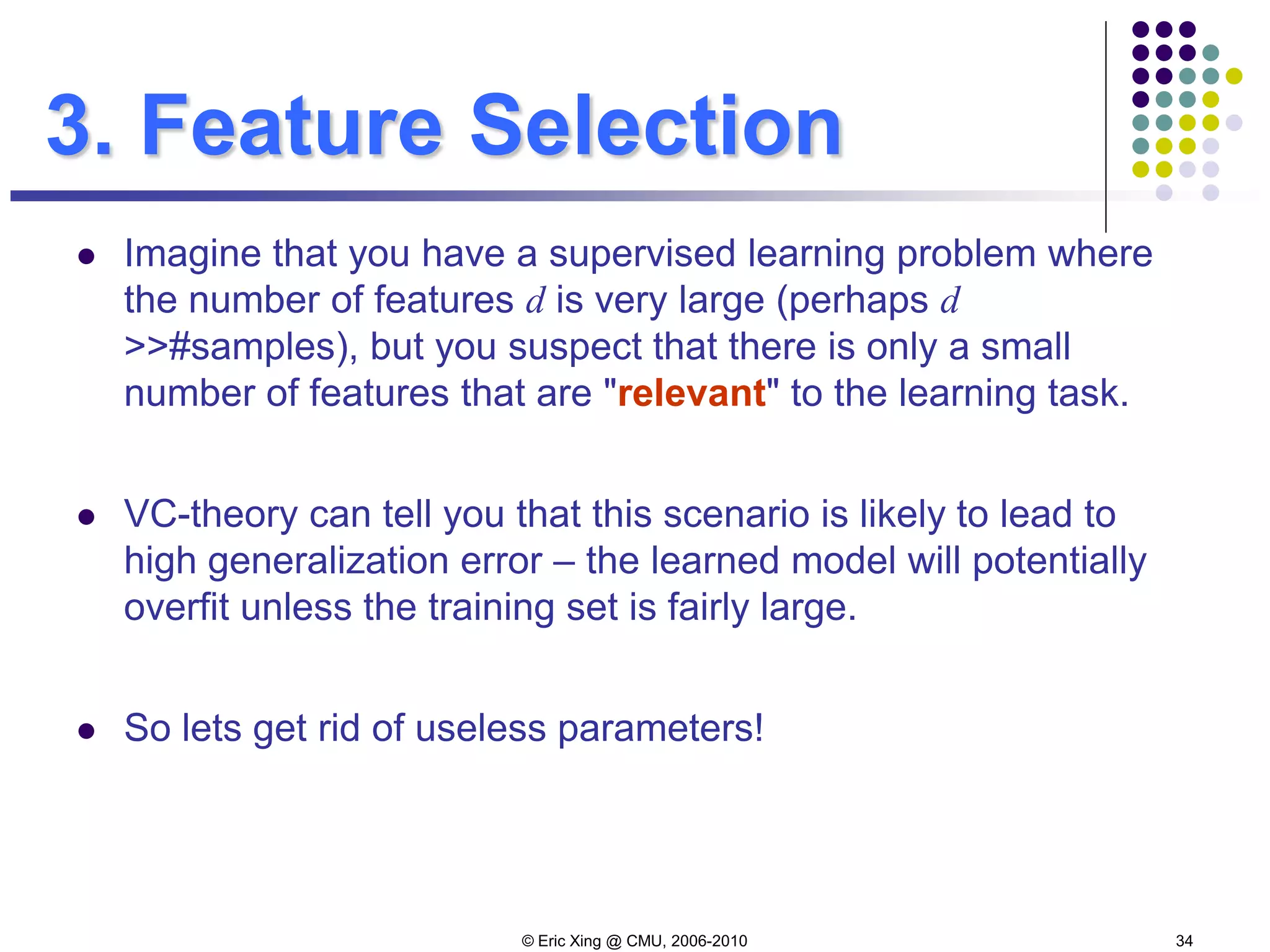 © Eric Xing @ CMU, 2006-2010 34
3. Feature Selection
 Imagine that you have a supervised learning problem where
the number of features d is very large (perhaps d
>>#samples), but you suspect that there is only a small
number of features that are "relevant" to the learning task.
 VC-theory can tell you that this scenario is likely to lead to
high generalization error – the learned model will potentially
overfit unless the training set is fairly large.
 So lets get rid of useless parameters!
 