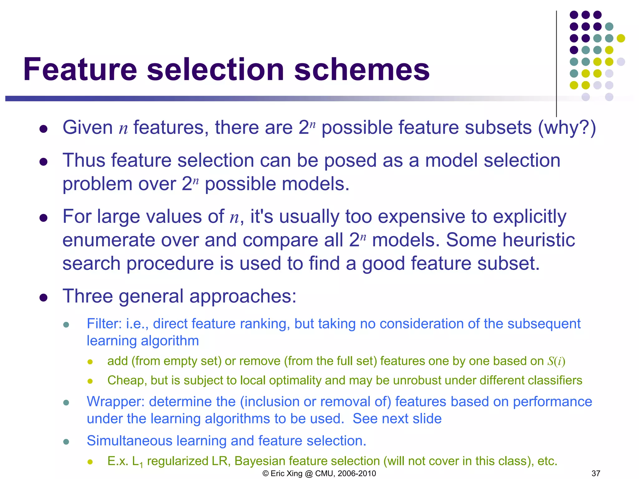 © Eric Xing @ CMU, 2006-2010 37
Feature selection schemes
 Given n features, there are 2n possible feature subsets (why?)
 Thus feature selection can be posed as a model selection
problem over 2n possible models.
 For large values of n, it's usually too expensive to explicitly
enumerate over and compare all 2n models. Some heuristic
search procedure is used to find a good feature subset.
 Three general approaches:
 Filter: i.e., direct feature ranking, but taking no consideration of the subsequent
learning algorithm
 add (from empty set) or remove (from the full set) features one by one based on S(i)
 Cheap, but is subject to local optimality and may be unrobust under different classifiers
 Wrapper: determine the (inclusion or removal of) features based on performance
under the learning algorithms to be used. See next slide
 Simultaneous learning and feature selection.
 E.x. L1 regularized LR, Bayesian feature selection (will not cover in this class), etc.
 