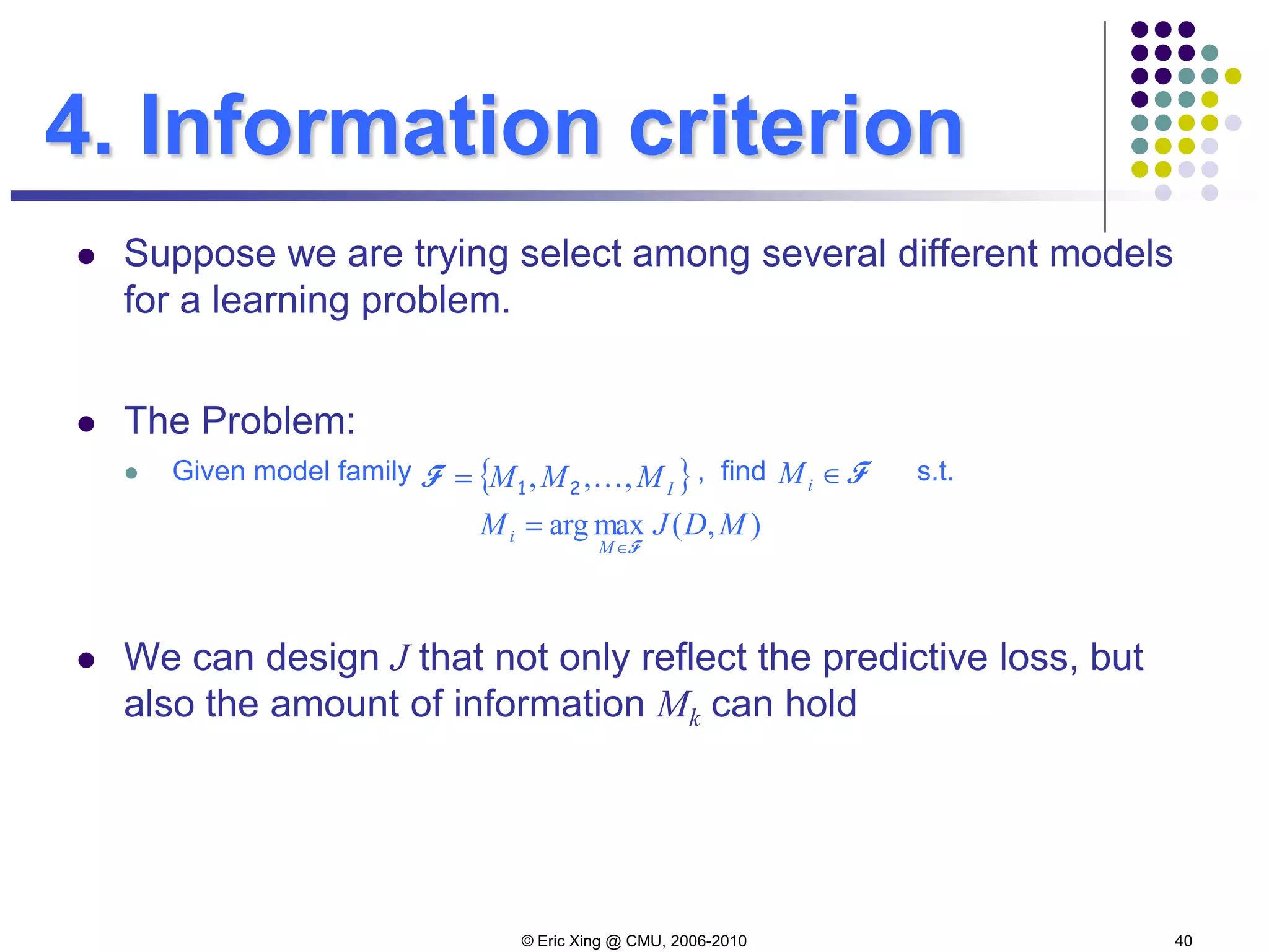© Eric Xing @ CMU, 2006-2010 40
4. Information criterion
 Suppose we are trying select among several different models
for a learning problem.
 The Problem:
 Given model family , find s.t.
 We can design J that not only reflect the predictive loss, but
also the amount of information Mk can hold
{ }IMMM ,,, 21=F F∈iM
),(maxarg MDJM
M
i
F∈
=
 