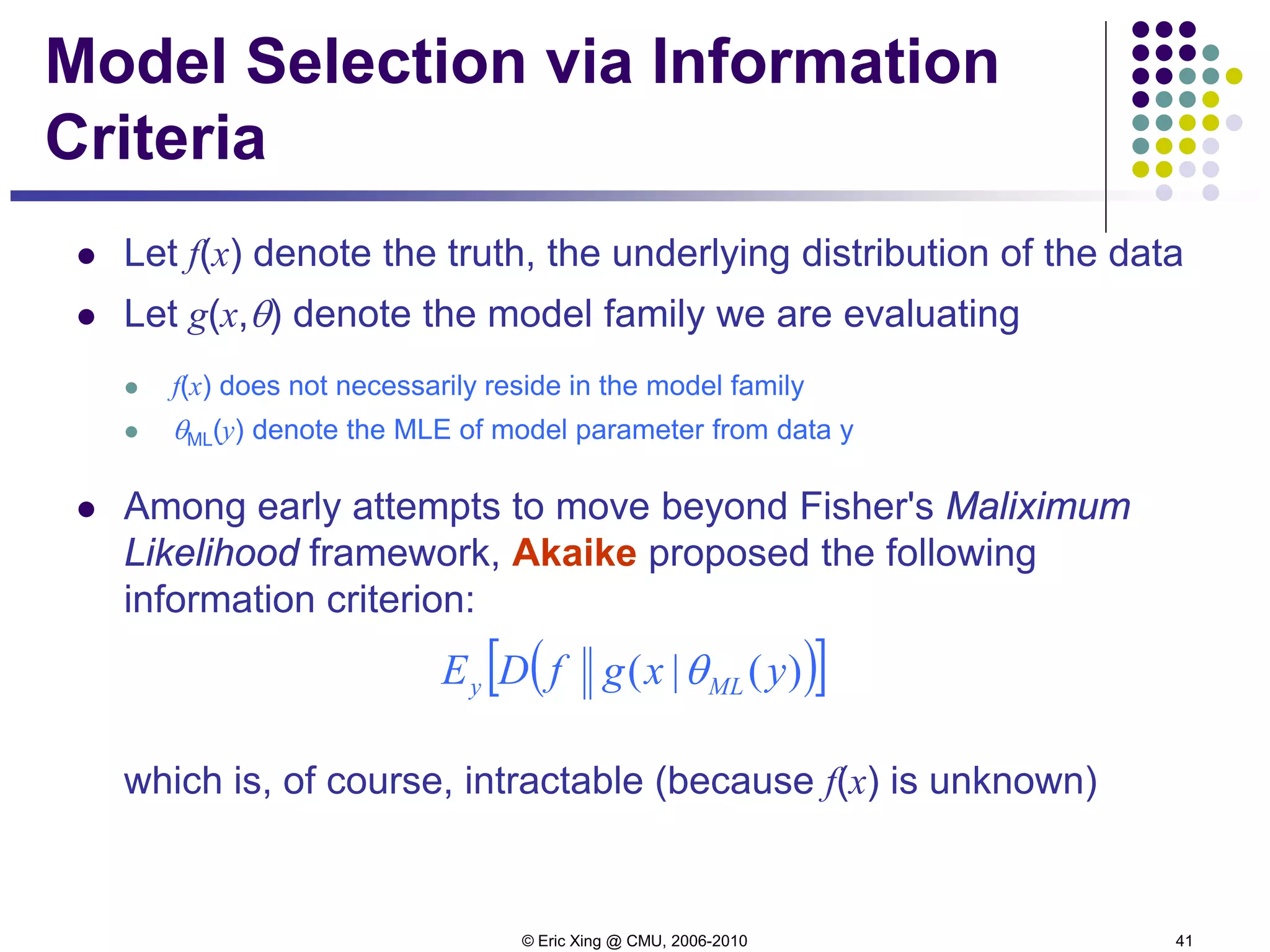 © Eric Xing @ CMU, 2006-2010 41
Model Selection via Information
Criteria
 Let f(x) denote the truth, the underlying distribution of the data
 Let g(x,θ) denote the model family we are evaluating
 f(x) does not necessarily reside in the model family
 θML(y) denote the MLE of model parameter from data y
 Among early attempts to move beyond Fisher's Maliximum
Likelihood framework, Akaike proposed the following
information criterion:
which is, of course, intractable (because f(x) is unknown)
( )[ ])(|( yxgfDE MLy θ
 