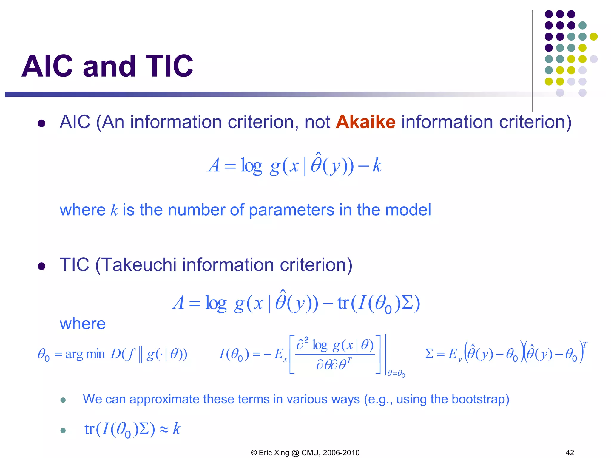 © Eric Xing @ CMU, 2006-2010 42
AIC and TIC
 AIC (An information criterion, not Akaike information criterion)
where k is the number of parameters in the model
 TIC (Takeuchi information criterion)
where
 We can approximate these terms in various ways (e.g., using the bootstrap)

kyxgA −= ))(ˆ|(log θ
))((tr))(ˆ|(log Σ−= 0θθ IyxgA
))|((minarg θθ ⋅= gfD0 ( )( )T
y yyE 00 θθθθ −−=Σ )(ˆ)(ˆ
0
2
0
θθ
θθ
θ
θ
=






∂∂
∂
−=
)|(log
)( Tx
xg
EI
kI ≈Σ))((tr 0θ
 