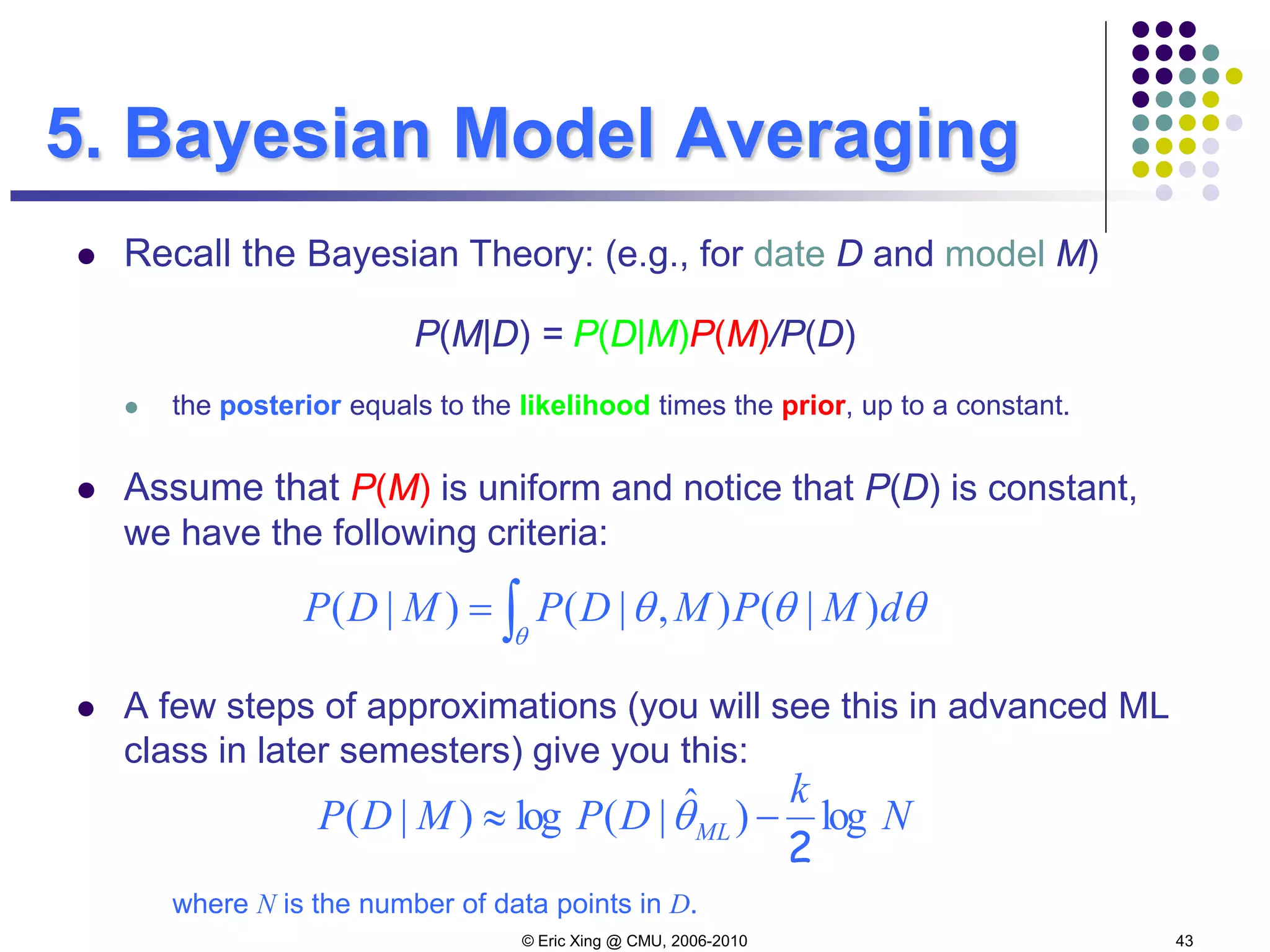 © Eric Xing @ CMU, 2006-2010 43
5. Bayesian Model Averaging
 Recall the Bayesian Theory: (e.g., for date D and model M)
P(M|D) = P(D|M)P(M)/P(D)
 the posterior equals to the likelihood times the prior, up to a constant.
 Assume that P(M) is uniform and notice that P(D) is constant,
we have the following criteria:
 A few steps of approximations (you will see this in advanced ML
class in later semesters) give you this:
where N is the number of data points in D.
∫=
θ
θθθ dMPMDPMDP )|(),|()|(
N
k
DPMDP ML log)ˆ|(log)|(
2
−≈ θ
 