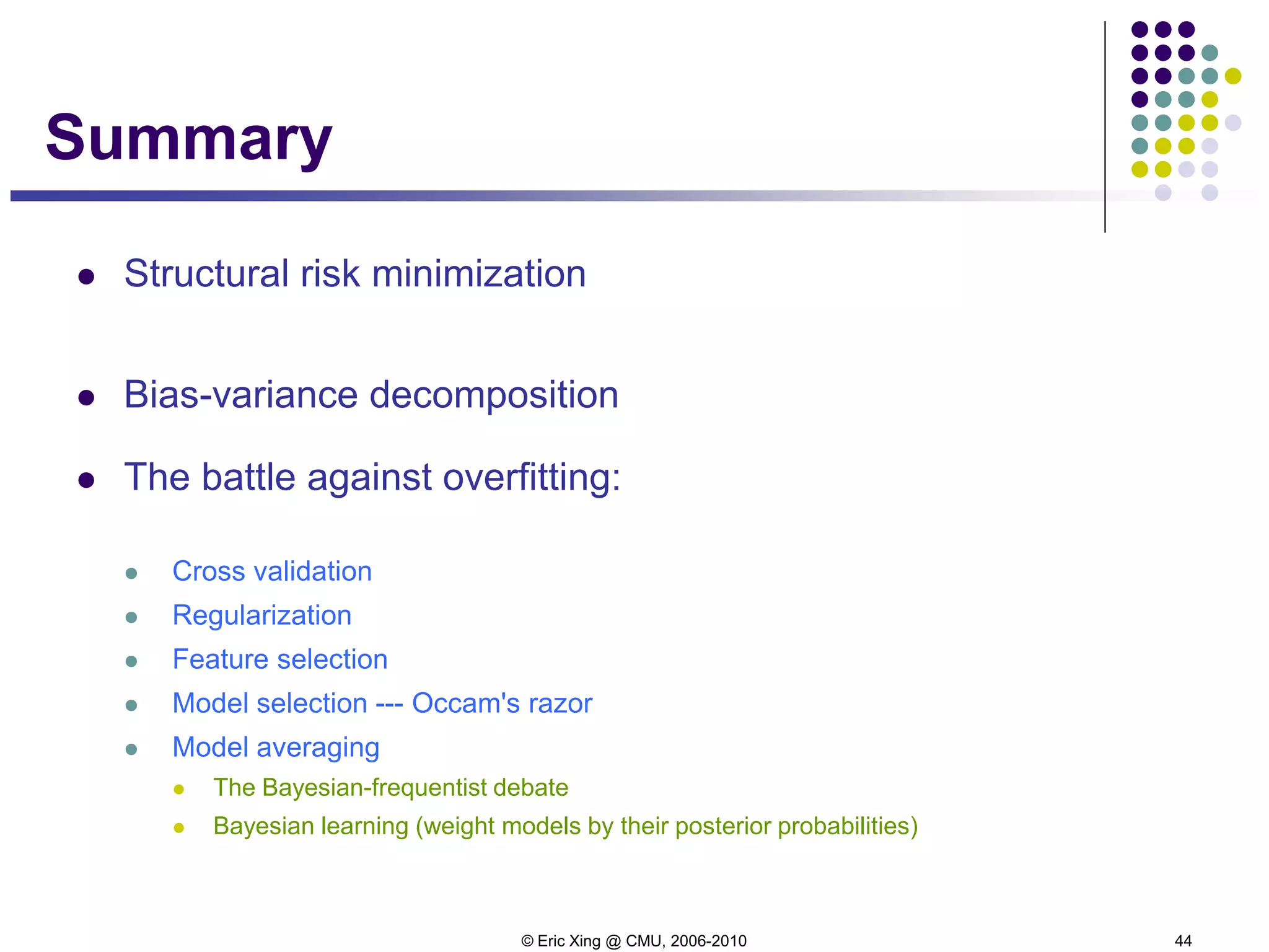 © Eric Xing @ CMU, 2006-2010 44
Summary
 Structural risk minimization
 Bias-variance decomposition
 The battle against overfitting:
 Cross validation
 Regularization
 Feature selection
 Model selection --- Occam's razor
 Model averaging
 The Bayesian-frequentist debate
 Bayesian learning (weight models by their posterior probabilities)
 