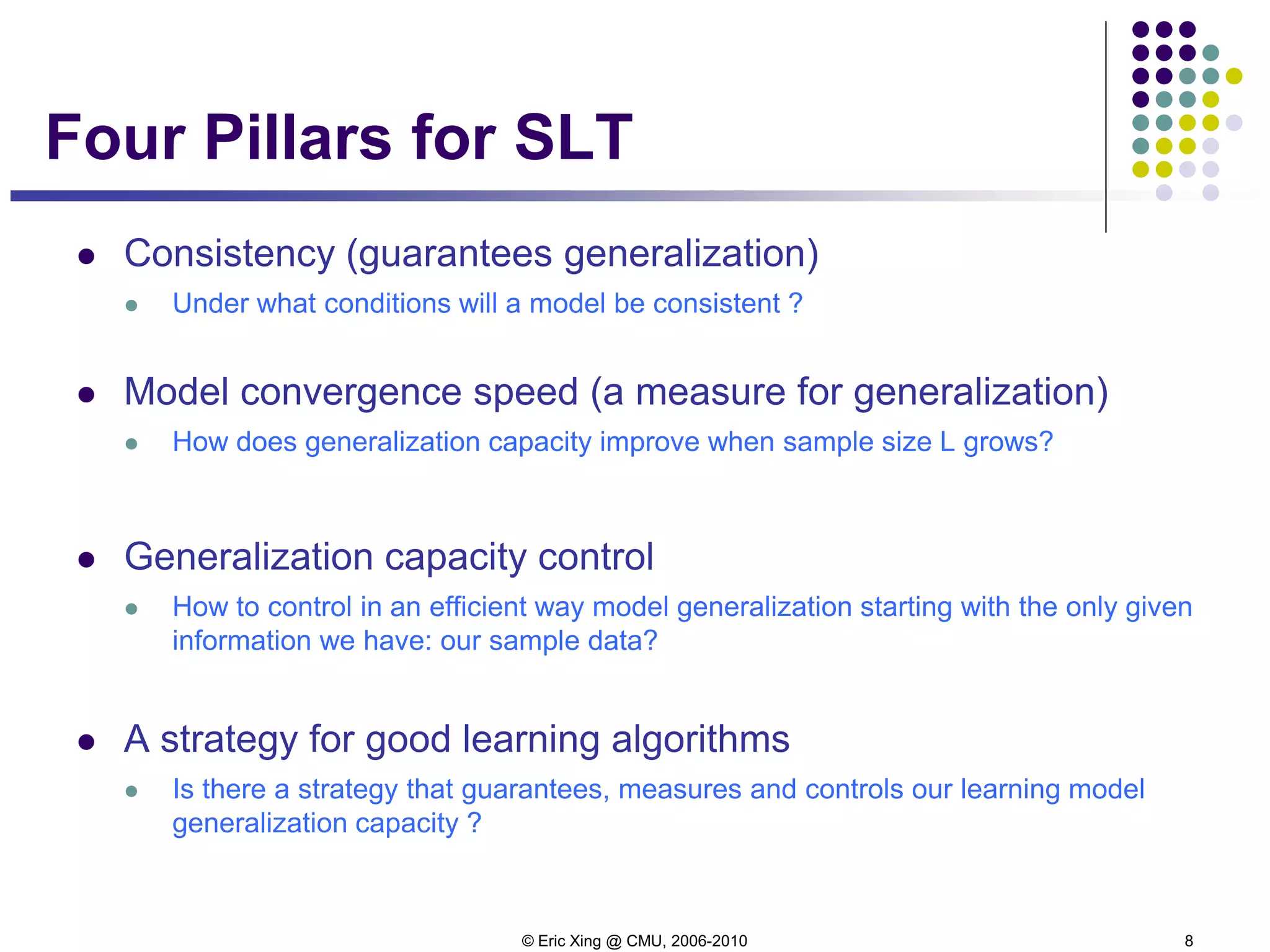 © Eric Xing @ CMU, 2006-2010 8
Four Pillars for SLT
 Consistency (guarantees generalization)
 Under what conditions will a model be consistent ?
 Model convergence speed (a measure for generalization)
 How does generalization capacity improve when sample size L grows?
 Generalization capacity control
 How to control in an efficient way model generalization starting with the only given
information we have: our sample data?
 A strategy for good learning algorithms
 Is there a strategy that guarantees, measures and controls our learning model
generalization capacity ?
 
