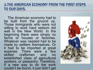 1.THE AMERICAN ECONOMY FROM THE FIRST STEPS 
TO OUR DAYS. 
The American economy had to 
be built from the ground up. 
Those immigrants who were not 
willing to work hard seldom did 
well in the New World. In the 
beginning there were simply no 
farms or houses or factories. 
Whatever was needed had to be 
made by settlers themselves. Or 
it had to be imported at great 
expense. There were a few 
skilled craftsmen and no 
established class of agricultural 
workers, or peasantry. Therefore, 
if a new way to do the work 
couldn’t be found, it just didn’t get 
 