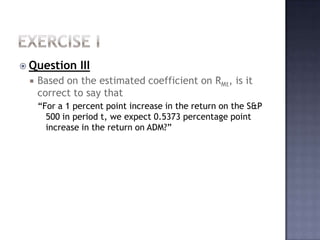 Exercise iQuestion IIIBased on the estimated coefficient on RMt, is it correct to say that “For a 1 percent point increase in the return on the S&P 500 in period t, we expect 0.5373 percentage point increase in the return on ADM?”