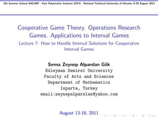 6th Summer School AACIMP - Kyiv Polytechnic Institute (KPI) - National Technical University of Ukraine, 8-20 August 2011




          Cooperative Game Theory. Operations Research
             Games. Applications to Interval Games
            Lecture 7: How to Handle Interval Solutions for Cooperative
                                 Interval Games


                                Sırma Zeynep Alparslan G¨k
                                                        o
                               S¨leyman Demirel University
                                u
                              Faculty of Arts and Sciences
                                Department of Mathematics
                                     Isparta, Turkey
                             email:zeynepalparslan@yahoo.com



                                            August 13-16, 2011
 