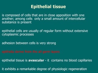Epithelial   tissue   is composed of cells  that  are in close apposition with one another; among cells  only   a small amount of intercellular substance   is present  e pithelial cells are usually of regular form without extensive cytoplasmic processes a dhesion between cells is very strong e pithelia derive from  the  all germ layers e pithelial tissue is  avascular  -  it  contains no blood capillaries it  exhibit s  a remarkable degree of physiologic regeneration 