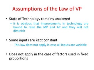 Assumptions of the Law of VP
• State of Technology remains unaltered
   – It is obvious that improvements in technology are
     bound to raise the MP and AP and they will not
     diminish

• Some inputs are kept constant
   – This law does not apply in case all inputs are variable

• Does not apply in the case of factors used in fixed
  proportions
 