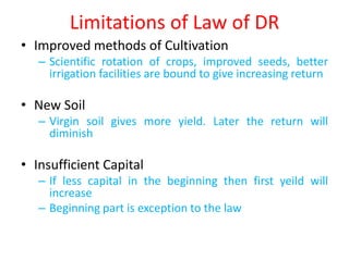 Limitations of Law of DR
• Improved methods of Cultivation
   – Scientific rotation of crops, improved seeds, better
     irrigation facilities are bound to give increasing return

• New Soil
   – Virgin soil gives more yield. Later the return will
     diminish

• Insufficient Capital
   – If less capital in the beginning then first yeild will
     increase
   – Beginning part is exception to the law
 