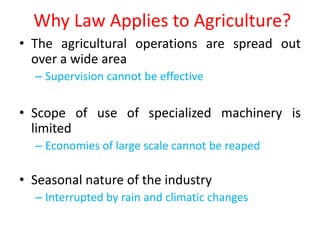 Why Law Applies to Agriculture?
• The agricultural operations are spread out
  over a wide area
  – Supervision cannot be effective

• Scope of use of specialized machinery is
  limited
  – Economies of large scale cannot be reaped

• Seasonal nature of the industry
  – Interrupted by rain and climatic changes
 