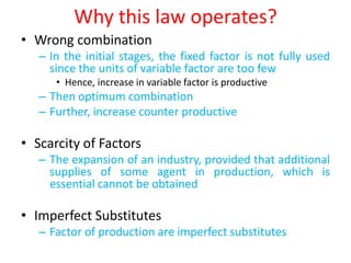 Why this law operates?
• Wrong combination
   – In the initial stages, the fixed factor is not fully used
     since the units of variable factor are too few
      • Hence, increase in variable factor is productive
   – Then optimum combination
   – Further, increase counter productive

• Scarcity of Factors
   – The expansion of an industry, provided that additional
     supplies of some agent in production, which is
     essential cannot be obtained

• Imperfect Substitutes
   – Factor of production are imperfect substitutes
 