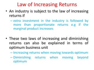 Law of Increasing Returns
• An industry is subject to the law of increasing
  returns if
  – extra investment in the industry is followed by
    more than proportionate returns e.g if the
    marginal product increases

• These two laws of increasing and diminishing
  returns can also be explained in terms of
  optimum business unit
  – Increasing returns when moving towards optimum
  – Diminishing returns when moving beyond
    optimum
 