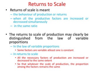 Returns to Scale
• Returns of scale is meant
  – the behaviour of production or returns
  – when all the productive factors are increased or
    decreased simultanously
  – in the same ratio

• The returns to scale of production may clearly be
  distinguished from the law of variable
  proportions
  – In the law of variable proportions
     • Some factors are variable atleast one is constant
  – In returns to scale
     • All the necessary factors of production are increased or
       decreased to the same extent
     • So that whatever the scale of production, the proportion
       among the factors remains the same
 