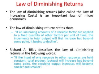 Law of Diminishing Returns
• The law of diminishing returns (also called the Law of
  Increasing Costs) is an important law of micro
  economics.

• The law of diminishing returns states that:
   – "If an increasing amounts of a variable factor are applied
     to a fixed quantity of other factors per unit of time, the
     increments in total output will first increase but beyond
     some point, it begins to decline".

• Richard A. Bilas describes the law of diminishing
  returns in the following words:
   – "If the input of one resource to other resources are held
     constant, total product (output) will increase but beyond
     some point, the resulting output increases will become
     smaller and smaller”.
 