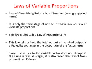 Laws of Variable Proportions
• Law of Diminishing Returns is a misnomer (wrongly applied
  name)

• It is only the third stage of one of the basic law i.e. Law of
  variable proportions

• This law is also called Law of Proportionality

• This law tells us how the total output or marginal output is
  affected by a change in the proportion of the factors used

• Since, the return to the variable factor does not change at
  the same rate in all stages, it is also called the Law of Non-
  proportional Returns
 