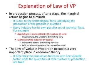 Explanation of Law of VP
• In production process, after a stage, the marginal
  return begins to diminish
   – It is due to the technological facts underlying the
     production of the product in question
   – Every industry has its own peculiar set of technical facts.
     For example
      • Agriculture is dominated by the nature of land
          – In agriculture, the MR starts diminishing early
      • Manufacturing industry by capital
          – In industry, it starts diminishing very late
          – Which a wise entrepreneur can altogether avoid
• The Law of Variable Proportion occupies a very
  important place in economic theory
   – It describes the production function with one variable
     factor while the quantities of other factors of production
     are fixed
 