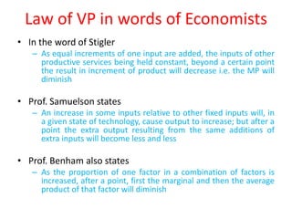 Law of VP in words of Economists
• In the word of Stigler
   – As equal increments of one input are added, the inputs of other
     productive services being held constant, beyond a certain point
     the result in increment of product will decrease i.e. the MP will
     diminish

• Prof. Samuelson states
   – An increase in some inputs relative to other fixed inputs will, in
     a given state of technology, cause output to increase; but after a
     point the extra output resulting from the same additions of
     extra inputs will become less and less

• Prof. Benham also states
   – As the proportion of one factor in a combination of factors is
     increased, after a point, first the marginal and then the average
     product of that factor will diminish
 