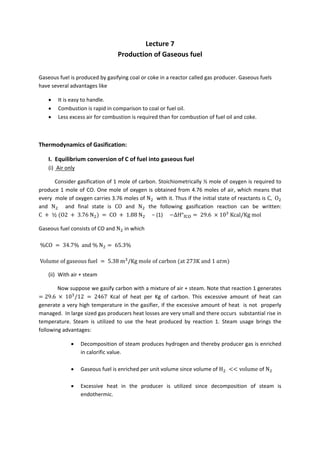 Lecture 7 
                                      Production of Gaseous fuel 
 

Gaseous fuel is produced by gasifying coal or coke in a reactor called gas producer. Gaseous fuels 
have several advantages like 

    •    It is easy to handle. 
    •    Combustion is rapid in comparison to coal or fuel oil. 
    •    Less excess air for combustion is required than for combustion of fuel oil and coke. 

 

Thermodynamics of Gasification: 

    I.  Equilibrium conversion of C of fuel into gaseous fuel 
    (i)  Air only 

            Consider gasification of 1 mole of carbon. Stoichiometrically ½ mole of oxygen is required to 
produce  1  mole  of  CO.  One  mole  of  oxygen  is  obtained  from  4.76  moles  of  air,  which  means  that 
every  mole of oxygen carries 3.76 moles of N   with it. Thus if the initial state of reactants is C, O  
and  N     and  final  state  is  CO  and  N   the  following  gasification  reaction  can  be  written:                             
C         ½ O2       3.76 N        CO    1.88 N      − (1)     ΔH° CO    29.6 10 Kcal/Kg mol

Gaseous fuel consists of CO and N  in which 
 
 %CO     34.7% and % N         65.3%  

Volume of gaseous fuel           5.38 m /Kg mole of carbon at 273K and 1                      

    (ii)  With air + steam 

              Now suppose we gasify carbon with a mixture of air + steam. Note that reaction 1 generates 
     29.6       10 /12     2467  Kcal  of  heat  per  Kg  of  carbon.  This  excessive  amount  of  heat  can 
generate  a  very  high  temperature  in  the  gasifier,  if  the  excessive  amount  of  heat    is  not    properly 
managed.  In large sized gas producers heat losses are very small and there occurs  substantial rise in 
temperature.  Steam  is  utilized  to  use  the  heat  produced  by  reaction  1.  Steam  usage  brings  the 
following advantages: 

               •     Decomposition of steam produces hydrogen and thereby producer gas is enriched 
                     in calorific value. 
                
               •     Gaseous fuel is enriched per unit volume since volume of H                  volume of N  
                
               •     Excessive  heat  in  the  producer  is  utilized  since  decomposition  of  steam  is 
                     endothermic. 

 
 