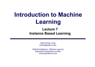 Introduction to Machine
       Learning
            Lecture 7
     Instance Based Learning

                Albert Orriols i Puig
               aorriols@salle.url.edu
                   i l @ ll       ld

      Artificial Intelligence – Machine Learning
          Enginyeria i Arquitectura La Salle
              gy           q
                 Universitat Ramon Llull
 