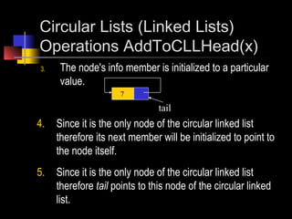 Circular Lists (Linked Lists)
Operations AddToCLLHead(x)
3.   The node's info member is initialized to a particular
     value.
                     7

                                tail
4.   Since it is the only node of the circular linked list
     therefore its next member will be initialized to point to
     the node itself.
5.   Since it is the only node of the circular linked list
     therefore tail points to this node of the circular linked
     list.
 
