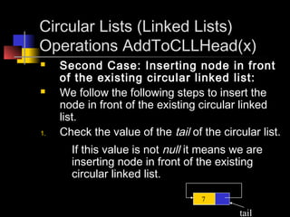 Circular Lists (Linked Lists)
Operations AddToCLLHead(x)
    Second Case: Inserting node in front
     of the existing circular linked list:
    We follow the following steps to insert the
     node in front of the existing circular linked
     list.
1.   Check the value of the tail of the circular list.
       If this value is not null it means we are
       inserting node in front of the existing
       circular linked list.

                                    7

                                            tail
 