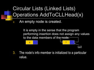 Circular Lists (Linked Lists)
Operations AddToCLLHead(x)
2.   An empty node is created.

        It is empty in the sense that the program
        performing insertion does not assign any values
        to the data members of the node.
            8                            7

                                                   tail
3.   The node's info member is initialized to a particular
     value.
 
