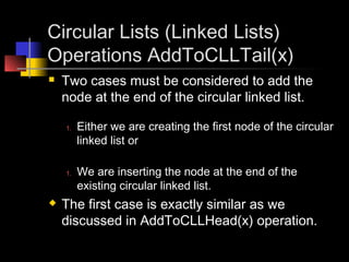 Circular Lists (Linked Lists)
Operations AddToCLLTail(x)
   Two cases must be considered to add the
    node at the end of the circular linked list.

    1.   Either we are creating the first node of the circular
         linked list or

    1.   We are inserting the node at the end of the
         existing circular linked list.
   The first case is exactly similar as we
    discussed in AddToCLLHead(x) operation.
 